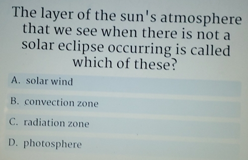 The layer of the sun's atmosphere
that we see when there is not a
solar eclipse occurring is called 
which of these?
A. solar wind
B. convection zone
C. radiation zone
D. photosphere