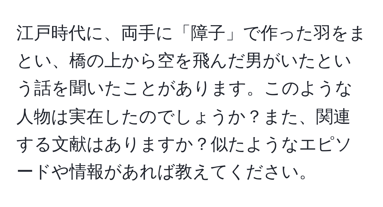 江戸時代に、両手に「障子」で作った羽をまとい、橋の上から空を飛んだ男がいたという話を聞いたことがあります。このような人物は実在したのでしょうか？また、関連する文献はありますか？似たようなエピソードや情報があれば教えてください。