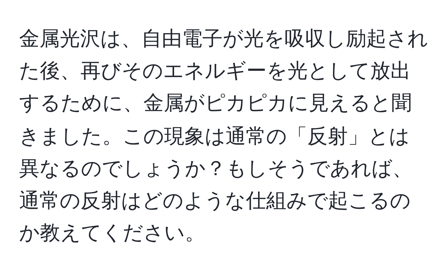 金属光沢は、自由電子が光を吸収し励起された後、再びそのエネルギーを光として放出するために、金属がピカピカに見えると聞きました。この現象は通常の「反射」とは異なるのでしょうか？もしそうであれば、通常の反射はどのような仕組みで起こるのか教えてください。