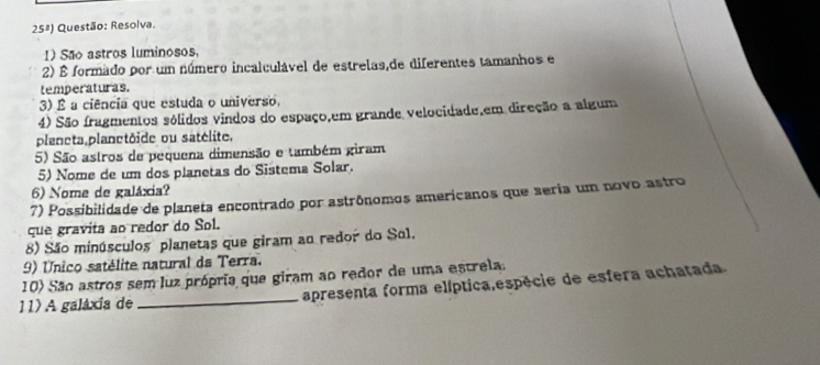 25^3 Questão: Resolva. 
1) São astros luminosos, 
2) É formado por um número incalculável de estrelas,de diferentes tamanhos e 
temperaturas. 
3) É a ciência que estuda o universo, 
4) São fragmentos sólidos vindos do espaço,em grande velocidade,em direção a algum 
planeta planctôide ou satélite. 
5) São astros de pequena dimensão e também giram 
5) Nome de um dos planetas do Sistema Solar. 
6) Nome de galáxia? 
7) Possibilidade de planeta encontrado por astrônomos americanos que seria um novo astro 
que gravita ao redor do Sol. 
8) São minúsculos planetas que giram ao redor do Sol. 
9) Unico satélite natural da Terra. 
10) São astros sem luz própria que giram ao redor de uma estrela. 
11) A galáxia de _apresenta forma elíptica,espécie de esfera achatada.