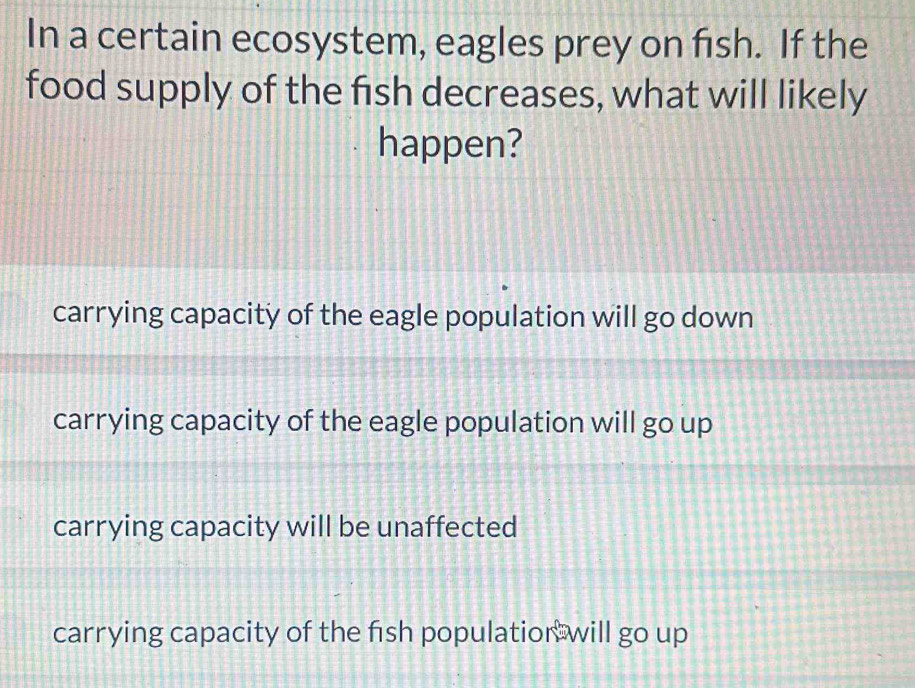 In a certain ecosystem, eagles prey on fish. If the
food supply of the fish decreases, what will likely
happen?
carrying capacity of the eagle population will go down
carrying capacity of the eagle population will go up
carrying capacity will be unaffected
carrying capacity of the fish populatior: will go up