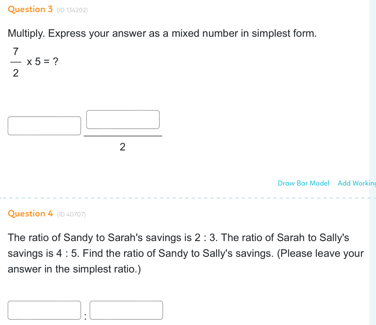 (ID 134202) 
Multiply. Express your answer as a mixed number in simplest form.
 7/2 * 5= ? 
_  
_  □ ,□ ) 
2 
Draw Bar Model Add Workin 
Question 4 (ID 40707) 
The ratio of Sandy to Sarah's savings is 2:3. The ratio of Sarah to Sally's 
savings is 4:5. Find the ratio of Sandy to Sally's savings. (Please leave your 
answer in the simplest ratio.) 
□