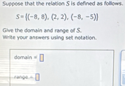 Suppose that the relation S is defined as follows.
S= (-8,8),(2,2),(-8,-5)
Give the domain and range of S. 
Write your answers using set notation. 
domain =□ 
range =□