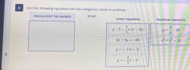 Sort the following equations into two categories: Linear or nonlinear. 
DRAG & DROP THE ANSWER ROW! Linear equations Nonlinear equtions
y-2= 2/5 x(x-20) y= 2/x -18
4x+8y=-64 x^2+y^2-16
y=|-14x+8
y=- 6/5 x-5