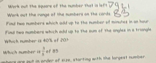 Work out the square of the number that is left 
Work out the range of the numbers on the cards. 
Find two numbers which add up to the number of minutes in an hour. 
Find two numbers which add up to the sum of the angles in a triangle 
Which number is 40% of 20
Which number is  3/5  of 85
umbers are put in order of size, starting with the largest number.