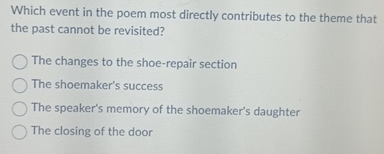 Which event in the poem most directly contributes to the theme that
the past cannot be revisited?
The changes to the shoe-repair section
The shoemaker's success
The speaker's memory of the shoemaker's daughter
The closing of the door