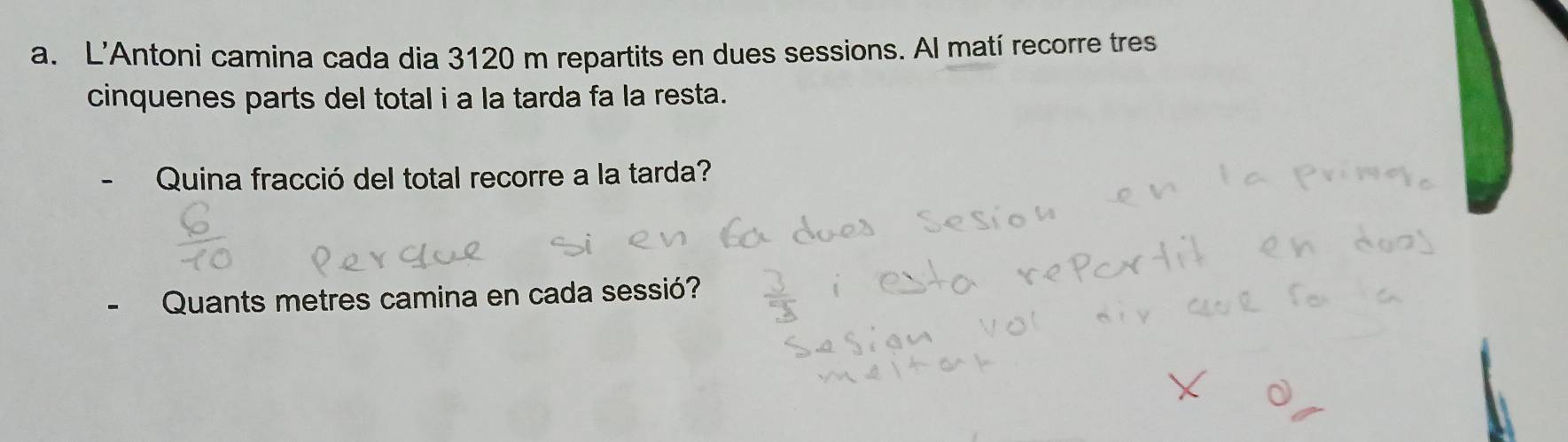 L'Antoni camina cada dia 3120 m repartits en dues sessions. Al matí recorre tres 
cinquenes parts del total i a la tarda fa la resta. 
Quina fracció del total recorre a la tarda? 
Quants metres camina en cada sessió?