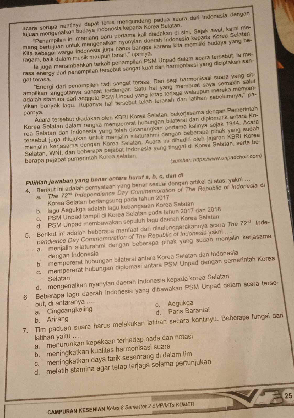 acara serupa nantinya dapat terus mengundang padua suara dari Indonesia dengan
tujuan mengenalkan budaya Indonesia kepada Korea Selatan.
“Penampilan ini memang baru pertama kali diadakan di sini. Sejak awal, kami me-
mang bertujuan untuk mengenalkan nyanyian daerah Indonesia kepada Korea Selatan.
Kita sebagai warga Indonesia juga harus bangga karena kita memiliki budaya yang be-
ragam, baik dalam musik maupun tarian." ujarnya.
Ia juga menambahkan terkait penampilan PSM Unpad dalam acara tersebut. ia me-
rasa energy dari penampilan tersebut sangat kuat dan harmonisasi yang diciptakan san-
gat terasa.
“Energi dari penampilan tadi sangat terasa. Dari segi harmonisasi suara yang dit-
ampilkan anggotanya sangat terdengar. Satu hal yang membuat saya semakin salut
adalah stamina dari anggota PSM Unpad yang tetap terjaga walaupun mereka menyan-
yikan banyak lagu. Rupanya hal tersebut telah terasah dari latihan sebelumnya," pa-
parnya.
Acara tersebut diadakan oleh KBRI Korea Selatan, bekerjasama dengan Pemerintah
Korea Selatan dalam rangka mempererat hubungan bilateral dan diplomatik antara Ko-
rea Selatan dan Indonesia yang telah dicanangkan pertama kalinya sejak 1944. Acara
tersebut juga ditujukan untuk menjalin silaturahmi dengan beberapa pihak yang sudah
menjalin kerjasama dengan Korea Selatan. Acara ini dihadiri oleh jajaran KBRI Korea
Selatan, WNI, dan beberapa pejabat Indonesia yang tinggal di Korea Selatan, serta be-
(sumber: https:/www.unpadchoir.com)
berapa pejabat pemerintah Korea selatan.
Pilihlah jawaban yang benar antara huruf a, b, c, dan d!
4. Berikut ini adalah pernyataan yang benar sesuai dengan artikel di atas, yakni ..
a. The 72^(nd) Independience Day Commemoration of The Republic of Indonesia di
Korea Selatan berlangsung pada tahun 2017
b. Iagu Aegukga adalah lagu kebangsaan Korea Selatan
c. PSM Unpad tampil di Korea Selatan pada tahun 2017 dan 2018
d. PSM Unpad membawakan sepuluh lagu daerah Korea Selatan
5. Berikut ini adalah beberapa manfaat dari diselenggarakannya acara The 72^(nd) Inde-
pendience Day Commemoration of The Republic of Indonesia yakni ....
a. menjalin silaturahmi dengan beberapa pihak yang sudah menjalin kerjasama
dengan Indonesia
b. mempererat hubungan bilateral antara Korea Selatan dan Indonesia
c. mempererat hubungan diplomasi antara PSM Unpad dengan pemerintah Korea
Selatan
d. mengenalkan nyanyian daerah Indonesia kepada korea Selatan
6. Beberapa lagu daerah Indonesia yang dibawakan PSM Unpad dalam acara terse-
but, di antaranya ....
a. Cingcangkeling c. Aegukga
d. Paris Barantai
b. Arirang
7. Tim paduan suara harus melakukan latihan secara kontinyu. Beberapa fungsi dari
latihan yaitu ....
a. menurunkan kepekaan terhadap nada dan notasi
b. meningkatkan kualitas harmonisasi suara
c. meningkatkan daya tarik seseorang di dalam tim
d. melatih stamina agar tetap terjaga selama pertunjukan
25
CAMPURAN KESENIAN Kelas 8 Semester 2 SMP/MTs KUMER