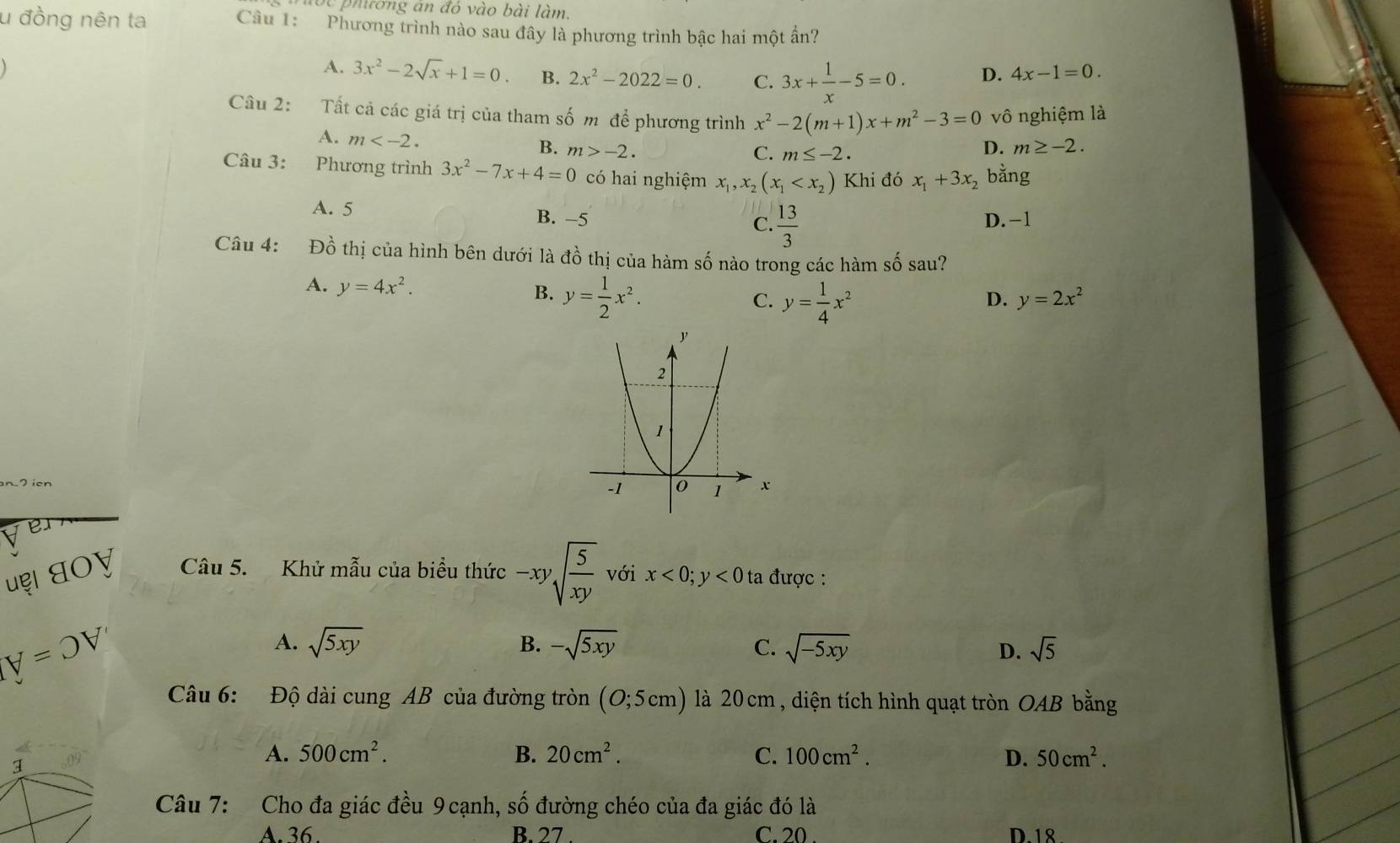 ột phương án đó vào bài làm.
u đồng nên ta Câu 1: Phương trình nào sau đây là phương trình bậc hai một ấn?
A. 3x^2-2sqrt(x)+1=0. B. 2x^2-2022=0. C. 3x+ 1/x -5=0. D. 4x-1=0.
Câu 2: Tất cả các giá trị của tham số m để phương trình x^2-2(m+1)x+m^2-3=0 vô nghiệm là
A. m B. m>-2. D. m≥ -2.
C. m≤ -2.
Câu 3: Phương trình 3x^2-7x+4=0 có hai nghiệm x_1,x_2(x_1 Khi đó x_1+3x_2 bằng
A. 5 B. -5  13/3  D. -1
C.
Câu 4: Đồ thị của hình bên dưới là đồ thị của hàm số nào trong các hàm số sau?
A. y=4x^2. y= 1/2 x^2. y= 1/4 x^2
B.
C.
D. y=2x^2
Ve
uẹι धοɣ Câu 5. Khử mẫu của biểu thức -xysqrt(frac 5)xy với x<0;y<0</tex>  ta được :
Iforall =OV'
A. sqrt(5xy) B. -sqrt(5xy) C. sqrt(-5xy) sqrt(5)
D.
Câu 6: Độ dài cung AB của đường tròn (O;5cm) là 20cm , diện tích hình quạt tròn OAB bằng
1
A. 500cm^2. B. 20cm^2. C. 100cm^2. D. 50cm^2.
Câu 7: Cho đa giác đều 9 cạnh, số đường chéo của đa giác đó là
A. 36. B. 27 . C. 20 . D.18