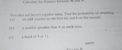 Calculate the distance between M and N. 
Two dice are thrown together once. Find the probability of obtaining: 
(a) an odd number on the first die and 6 on the second; 
(6) a number greater than 4 on each dice; 
(c) a total of 9 or 11. 
ggghhh 
Ceotion R