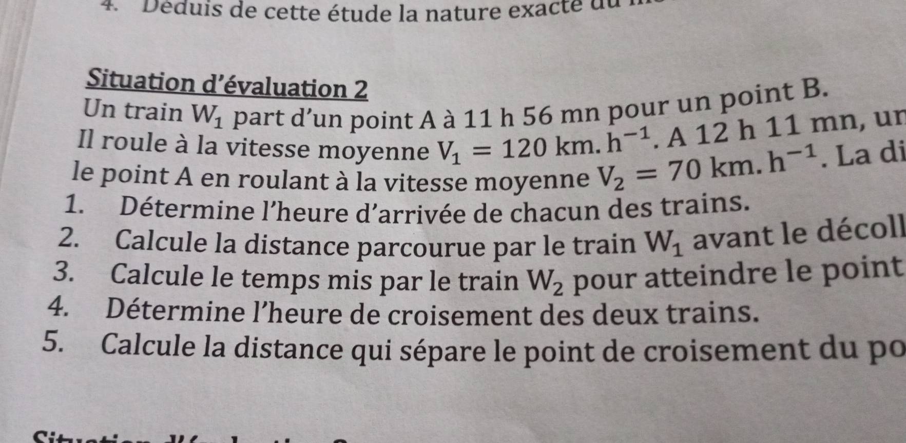 Déduis de cette étude la nature exac t e du 
Situation d’évaluation 2 
Un train W_1 part d’un point A à 11 h 56 mn pour un point B. 
. A 12 h 11 mn, ur 
Il roule à la vitesse moyenne V_1=120km.h^(-1) V_2=70km.h^(-1). La di 
le point A en roulant à la vitesse moyenne 
1. Détermine l’heure d’arrivée de chacun des trains. 
2. Calcule la distance parcourue par le train W_1 avant le décoll 
3. Calcule le temps mis par le train W_2 pour atteindre le point 
4. Détermine l’heure de croisement des deux trains. 
5. Calcule la distance qui sépare le point de croisement du po