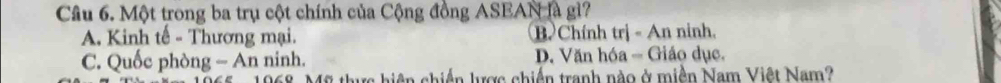 Một trong ba trụ cột chính của Cộng đồng ASEAN là gì?
A. Kinh tế - Thương mại. B Chính trị - An ninh.
C. Quốc phòng - An ninh. D. Văn hóa - Giáo dục.
n lược chiến tranh nào ở miền Nam Việt Nam?