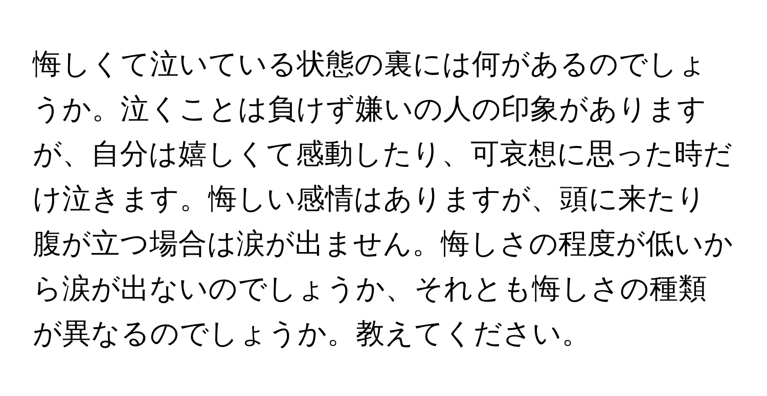 悔しくて泣いている状態の裏には何があるのでしょうか。泣くことは負けず嫌いの人の印象がありますが、自分は嬉しくて感動したり、可哀想に思った時だけ泣きます。悔しい感情はありますが、頭に来たり腹が立つ場合は涙が出ません。悔しさの程度が低いから涙が出ないのでしょうか、それとも悔しさの種類が異なるのでしょうか。教えてください。