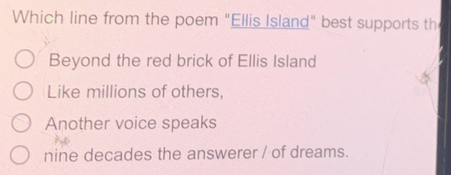 Which line from the poem "Ellis Island" best supports th
Beyond the red brick of Ellis Island
Like millions of others,
Another voice speaks
nine decades the answerer / of dreams.