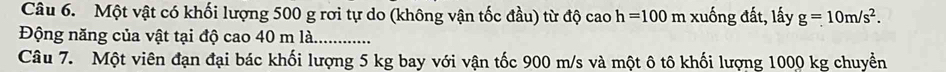 Một vật có khối lượng 500 g rơi tự do (không vận tốc đầu) từ độ cao h=100 m xuống đất, lấy g=10m/s^2. 
Động năng của vật tại độ cao 40 m là. 
Câu 7. Một viên đạn đại bác khối lượng 5 kg bay với vận tốc 900 m/s và một ô tô khối lượng 1000 kg chuyền