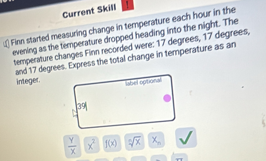 Current Skill  
Finn started measuring change in temperature each hour in the 
evening as the temperature dropped heading into the night. The 
temperature changes Finn recorded were: 17 degrees, 17 degrees, 
and 17 degrees. Express the total change in temperature as an 
integer. 
label optional
39
 Y/X  x^2 f(x) sqrt[n](x) X_n