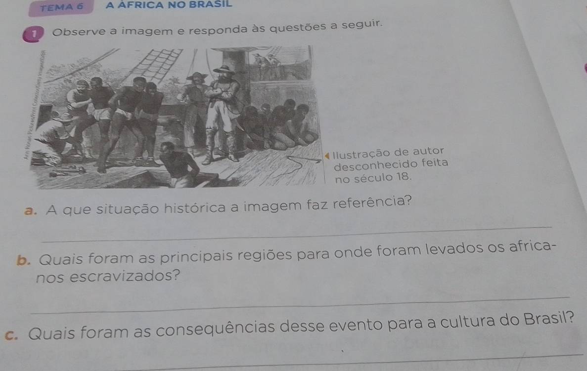 TEMA 6 A AFRICA NO BRASIL 
1 Observe a imagem e responda às questões a seguir. 
stração de autor 
sconhecido feita 
século 18. 
a. A que situação histórica a imagem faz referência? 
_ 
b. Quais foram as principais regiões para onde foram levados os africa- 
nos escravizados? 
_ 
c. Quais foram as consequências desse evento para a cultura do Brasil? 
_