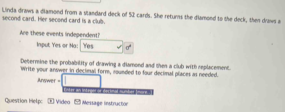 Linda draws a diamond from a standard deck of 52 cards. She returns the diamond to the deck, then draws a 
second card. Her second card is a club. 
Are these events independent? 
Input Yes or No: Yes
sigma^4
Determine the probability of drawing a diamond and then a club with replacement. 
Write your answer in decimal form, rounded to four decimal places as needed. 
Answer = 
Enter an integer or decimal number [more..] 
Question Help: Video Message instructor