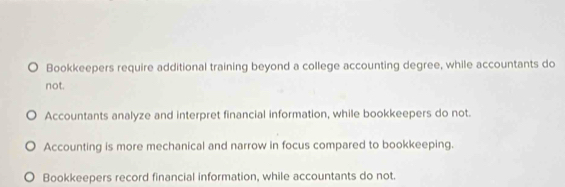 Bookkeepers require additional training beyond a college accounting degree, while accountants do
not.
Accountants analyze and interpret financial information, while bookkeepers do not.
Accounting is more mechanical and narrow in focus compared to bookkeeping.
Bookkeepers record financial information, while accountants do not.