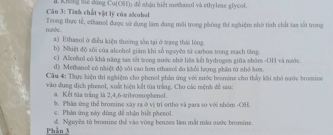 d. Không thể dùng Cu(OH)₂ để nhận biết methanol và ethylene glycol.
Câu 3: Tính chất vật lý của alcohol
Trong thực tế, ethanol được sử dụng làm dung môi trong phòng thí nghiệm nhờ tính chất tan tốt trong
nước.
a) Ethanol ở điều kiện thường tồn tại ở trạng thái lỏng.
b) Nhiệt độ sôi của alcohol giảm khi số nguyên tử carbon trong mạch tăng.
c) Alcohol có khả năng tan tốt trong nước nhờ liên kết hydrogen giữa nhóm -OH và nước.
d) Methanol có nhiệt độ sôi cao hơn ethanol do khối lượng phân tử nhỏ hơn.
Câu 4: Thực hiện thí nghiệm cho phenol phản ứng với nước bromine cho thấy khi nhỏ nước bromine
vào dung dịch phenol, xuất hiện kết tủa trắng. Cho các mệnh đề sau:
a. Kết tủa trắng là 2, 4, 6 -tribromophenol.
b. Phản ứng thế bromine xảy ra ở vị trí ortho và para so với nhóm -OH.
c. Phản ứng này dùng để nhận biết phenol.
d. Nguyên tử bromine thế vào vòng benzen làm mất màu nước bromine.
Phần 3