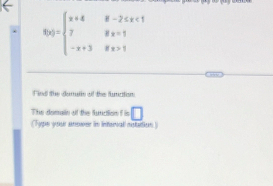 f(x)=beginarrayl x+4if-2≤ x<1 7ifx=1 -x+3ifx>1endarray.
Find the domain of the fundion 
The domain of the fundion f is □ 
Type your aswer in intervall notlattion)