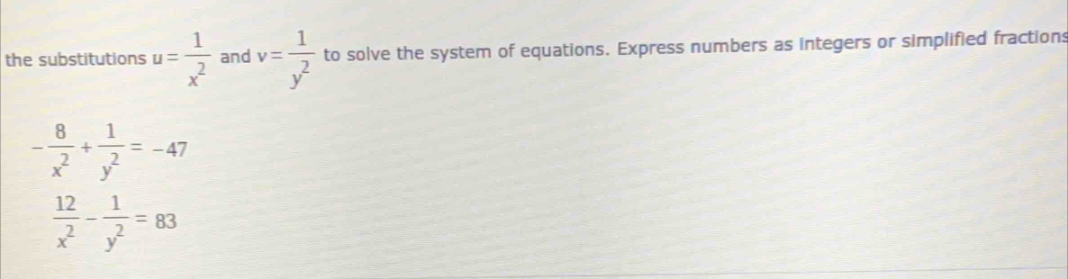 the substitutions u= 1/x^2  and v= 1/y^2  to solve the system of equations. Express numbers as integers or simplified fractions
- 8/x^2 + 1/y^2 =-47
 12/x^2 - 1/y^2 =83