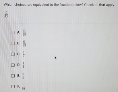 Which choices are equivalent to the fraction below? Check all that apply.
 10/40 
A.  10/20 
B.  5/20 
C.  1/2 
D.  1/4 
E.  2/5 
F.  5/10 