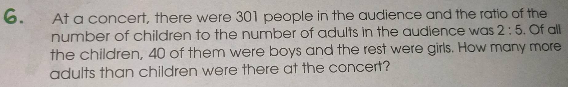 At a concert, there were 301 people in the audience and the ratio of the 
number of children to the number of adults in the audience was 2:5. Of all 
the children, 40 of them were boys and the rest were girls. How many more 
adults than children were there at the concert?