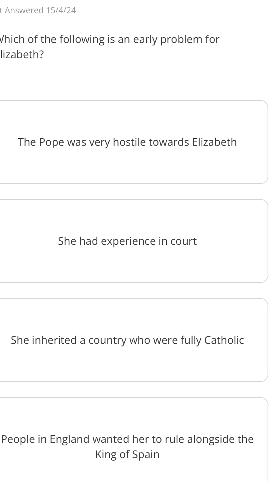 Answered 15/4/24
Which of the following is an early problem for
lizabeth?
The Pope was very hostile towards Elizabeth
She had experience in court
She inherited a country who were fully Catholic
People in England wanted her to rule alongside the
King of Spain