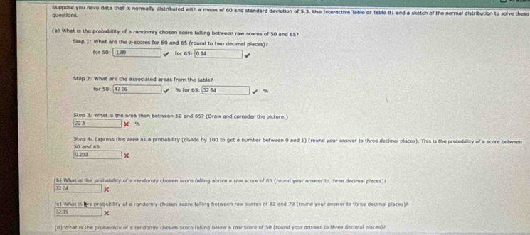 Suppose you have dato that is normally distributed with a mean of 60 and standard deviation of 5.3. Use Interactive Table or Table 81 and a sketch of the normal distribution to solve theso 
questions 
(a) What is the probability of a randomly chosen score felling between raw scores of 50 and 65? 
Step 1 : What are the z-scores for 50 and 65 (round to two decimal places)? 
for 50:□ x for 65: 0 94 M(0^
Step 2 : What are the associated areas from the table?
for50:4706 v % for 65 ： 32 64 □ downarrow
Step 3 : Whal is the area then between 50 and 65? (Draw and consider the picture.)
203* n
Step 4 : Express this area as a probability (divide by 100 to get a number between 0 and 1) (round your answer to three decimal places). This is the probebility of a score between
50 and 65
0.201*
(b) What is the probability of a randomly chosen score falling above a raw score of 65 (round your answer to three decimal places)
□ *
(c) what is lve probsbility of a randumly chesen score falling between raw scores of 62 and 70 (round your answer to three decimal places)?
t≥ tw □ *
(d) What is the probabilty of a randomly chosen score falling below a raw score of 50 (round your answer to three decimal piaces)?