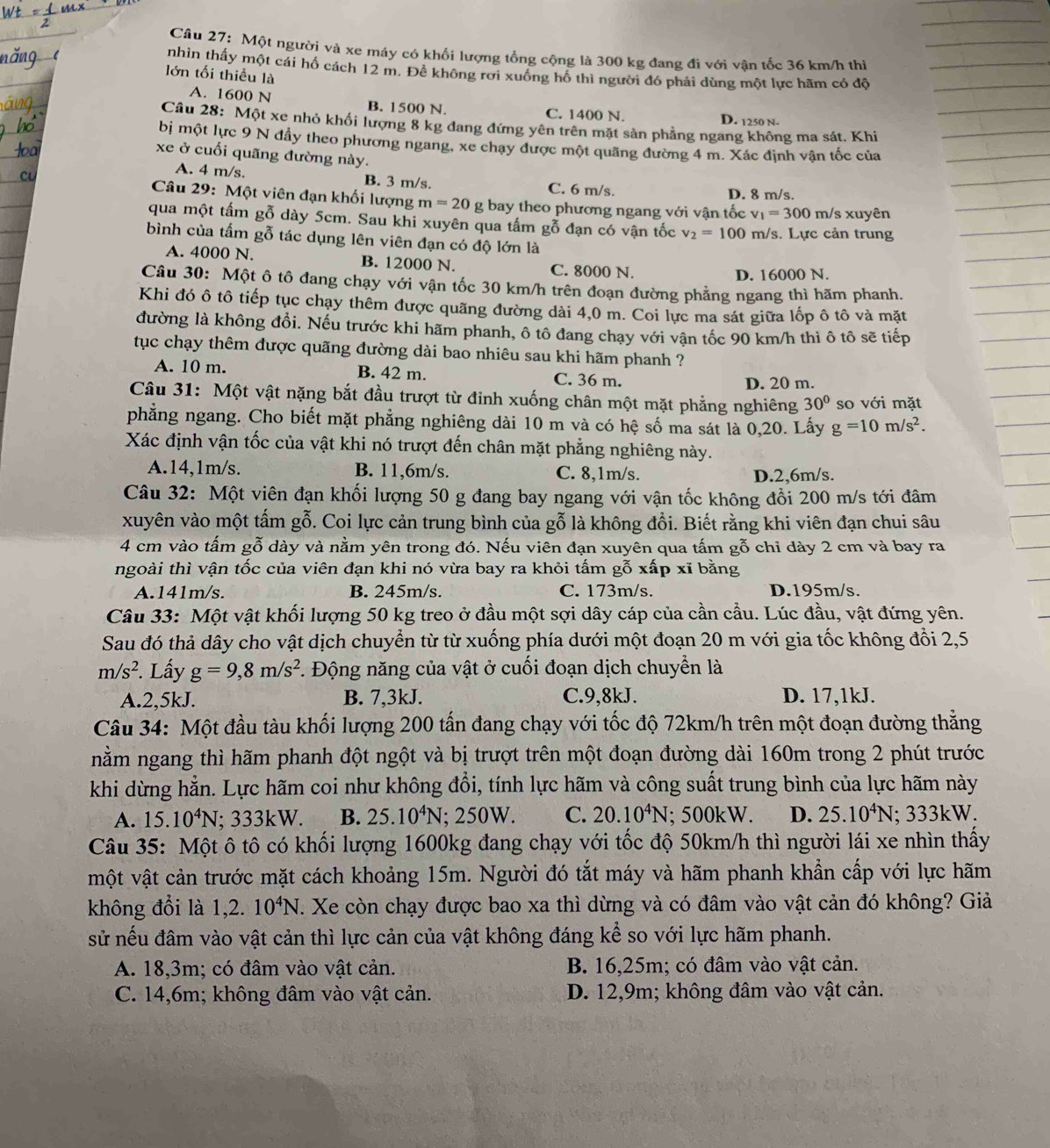 Một người và xe máy có khối lượng tổng cộng là 300 kg đang đi với vận tốc 36 km/h thi
nhin thấy một cái hố cách 12 m. Đề không rơi xuống hố thì người đó phải dùng một lực hãm có để
lớn tối thiều là
A. 1600 N B. 1500 N. C. 1400 N.
D. 1250 n.
Câu 28: Một xe nhỏ khối lượng 8 kg đang đứng yên trên mặt sản phẳng ngang không ma sát. Khi
bị một lực 9 N đầy theo phương ngang, xe chay được một quãng đường 4 m. Xác định vận tốc của
xe ở cuối quãng đường này.
A. 4 m/s. B. 3 m/s. C. 6 m/s.
D. 8 m/s.
Câu 29: Một viên đạn khối lượng m=20g bay theo phương ngang với vận tốc v_1=300 m/s xuyên
qua một tấm gỗ dày 5cm. Sau khi xuyên qua tấm gỗ đạn có vận tốc v_2=100 m/s. Lực cản trung
bình của tấm gỗ tác dụng lên viên đạn có độ lớn là
A. 4000 N. B. 12000 N C. 8000 N.
D. 16000 N.
Câu 30: Một ô tô đang chạy với vận tốc 30 km/h trên đoạn đường phẳng ngang thì hãm phanh.
Khi đó ô tô tiếp tục chạy thêm được quãng đường dài 4,0 m. Coi lực ma sát giữa lốp ô tô và mặt
đường là không đồi. Nếu trước khi hãm phanh, ô tô đang chạy với vận tốc 90 km/h thì ô tô sẽ tiếp
tục chạy thêm được quãng đường dài bao nhiêu sau khi hãm phanh ?
A. 10 m. B. 42 m. C. 36 m.
D. 20 m.
Câu 31: Một vật nặng bắt đầu trượt từ đỉnh xuống chân một mặt phẳng nghiêng 30° so với mặt
phẳng ngang. Cho biết mặt phẳng nghiêng dài 10 m và có hệ số ma sát là 0,20. Lấy g=10m/s^2.
Xác định vận tốc của vật khi nó trượt đến chân mặt phẳng nghiêng này.
A.14,1m/s. B. 11,6m/s. C. 8,1m/s. D.2,6m/s.
Câu 32: Một viên đạn khối lượng 50 g đang bay ngang với vận tốc không đồi 200 m/s tới đâm
xuyên vào một tấm gỗ. Coi lực cản trung bình của gỗ là không đồi. Biết rằng khi viên đạn chui sâu
4 cm vào tấm gỗ dày và nằm yên trong đó. Nếu viên đạn xuyên qua tấm gỗ chỉ dày 2 cm và bay ra
ngoài thì vận tốc của viên đạn khi nó vừa bay ra khỏi tấm gỗ xấp xĩ bằng
A.141m/s. B. 245m/s. C. 173m/s. D.195m/s.
Câu 33: Một vật khối lượng 50 kg treo ở đầu một sợi dây cáp của cần cầu. Lúc đầu, vật đứng yên.
Sau đó thả dây cho vật dịch chuyển từ từ xuống phía dưới một đoạn 20 m với gia tốc không đổi 2,5
m/s^2. Lấy g=9,8m/s^2 F. Động năng của vật ở cuối đoạn dịch chuyển là
A.2,5kJ. B. 7,3kJ. C.9,8kJ. D. 17,1kJ.
Câu 34: Một đầu tàu khối lượng 200 tấn đang chạy với tốc độ 72km/h trên một đoạn đường thẳng
nằm ngang thì hãm phanh đột ngột và bị trượt trên một đoạn đường dài 160m trong 2 phút trước
khi dừng hẳn. Lực hãm coi như không đổi, tính lực hãm và công suất trung bình của lực hãm này
A. 15.10^4N; 333kW. B. 25.10^4N; 250W. C. 20.10^4N; 500kW. D. 25.10^4N; 333kW.
Câu 35: Một ô tô có khối lượng 1600kg đang chạy với tốc độ 50km/h thì người lái xe nhìn thấy
một vật cản trước mặt cách khoảng 15m. Người đó tắt máy và hãm phanh khẩn cấp với lực hãm
không đổi là 1,2. 10^4N. Xe còn chạy được bao xa thì dừng và có đâm vào vật cản đó không? Giả
sử nếu đâm vào vật cản thì lực cản của vật không đáng kể so với lực hãm phanh.
A. 18,3m; có đâm vào vật cản.  B. 16,25m; có đâm vào vật cản.
C. 14,6m; không đâm vào vật cản. D. 12,9m; không đâm vào vật cản.