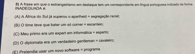 A frase em que o estrangeirismo em destaque tem um correspondente em língua portuguesa indicado de forma
INADEQUADA é:
(A) A África do Sul já superou o apartheid = segregação racial;
(B) O time teve que bater um só corner = escanteio;
(C) Meu primo era um expert em informática = esperto;
(D) O diplomata era um verdadeiro gentleman = cavaleiro;
(E) Pretendia usar um novo software = programa.