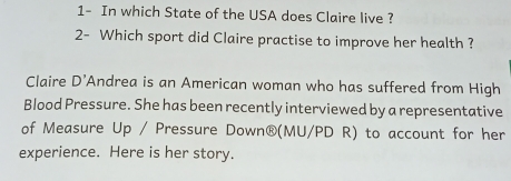 1- In which State of the USA does Claire live ? 
2- Which sport did Claire practise to improve her health ? 
Claire D' Andrea is an American woman who has suffered from High 
Blood Pressure. She has been recently interviewed by a representative 
of Measure Up / Pressure Down®(MU/PD R) to account for her 
experience. Here is her story.