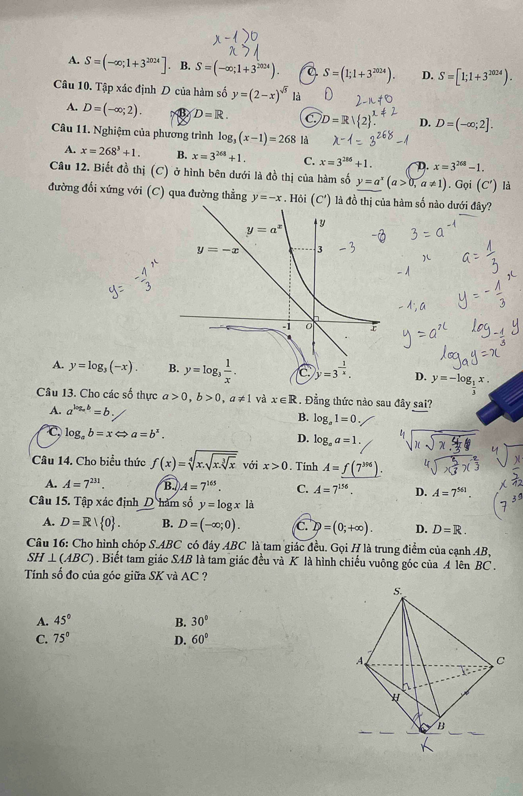 A. S=(-∈fty ;1+3^(2024)]. B. S=(-∈fty ;1+3^(2024)). Q S=(1;1+3^(2024)). D. S=[1;1+3^(2024)).
Câu 10. Tập xác định D của hàm số y=(2-x)^sqrt(5) là
A. D=(-∈fty ;2). D=R.
C D=R
D. D=(-∈fty ;2].
Câu 11. Nghiệm của phương trình log _3(x-1)=268 là
A. x=268^3+1. B. x=3^(268)+1. C. x=3^(286)+1. D. x=3^(268)-1.
Câu 12. Biết đồ thị (C) ở hình bên dưới là đồ thị của hàm số y=a^x(a>0,a!= 1). Gọi (C') là
đường đối xứng với (C) qua đường thẳng y=-x. Hỏi (C') là đồ hàm số nào dưới đây?
A. y=log _3(-x).
D. y=-log _ 1/2 x.
Câu 13. Cho các shat O thực a>0,b>0,a!= 1 và x∈ R. Đẳng thức nào sau đây sai?
A. a^(log _a)b=b.
B. log _a1=0
C log _ab=xLeftrightarrow a=b^x.
D. log _aa=1.
Câu 14. Cho biểu thức f(x)=sqrt[4](x.sqrt x.sqrt [3]x) với x>0. Tính A=_ f(7^(396)).
A. A=7^(231). B. A=7^(165).
C. A=7^(156). D. A=7^(561).
Câu 15. Tập xác định D hàm số y=log x là
A. D=R| 0 . B. D=(-∈fty ;0). C. D=(0;+∈fty ). D. D=R.
Câu 16: Cho hình chóp S.ABC có đáy ABC là tam giác đều. Gọi H là trung điểm của cạnh AB,
SH⊥ (ABC). Biết tam giác SAB là tam giác đều và K là hình chiếu vuông góc của A lên BC .
Tính số đo của góc giữa SK và AC ?
A. 45° B. 30°
C. 75° D. 60°