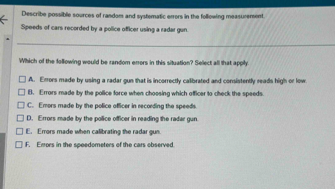 Describe possible sources of random and systematic errors in the following measurement.
Speeds of cars recorded by a police officer using a radar gun.
Which of the following would be random errors in this situation? Select all that apply.
A. Errors made by using a radar gun that is incorrectly calibrated and consistently reads high or low.
B. Errors made by the police force when choosing which officer to check the speeds.
C. Errors made by the police officer in recording the speeds.
D. Errors made by the police officer in reading the radar gun.
E. Errors made when calibrating the radar gun.
F. Errors in the speedometers of the cars observed.