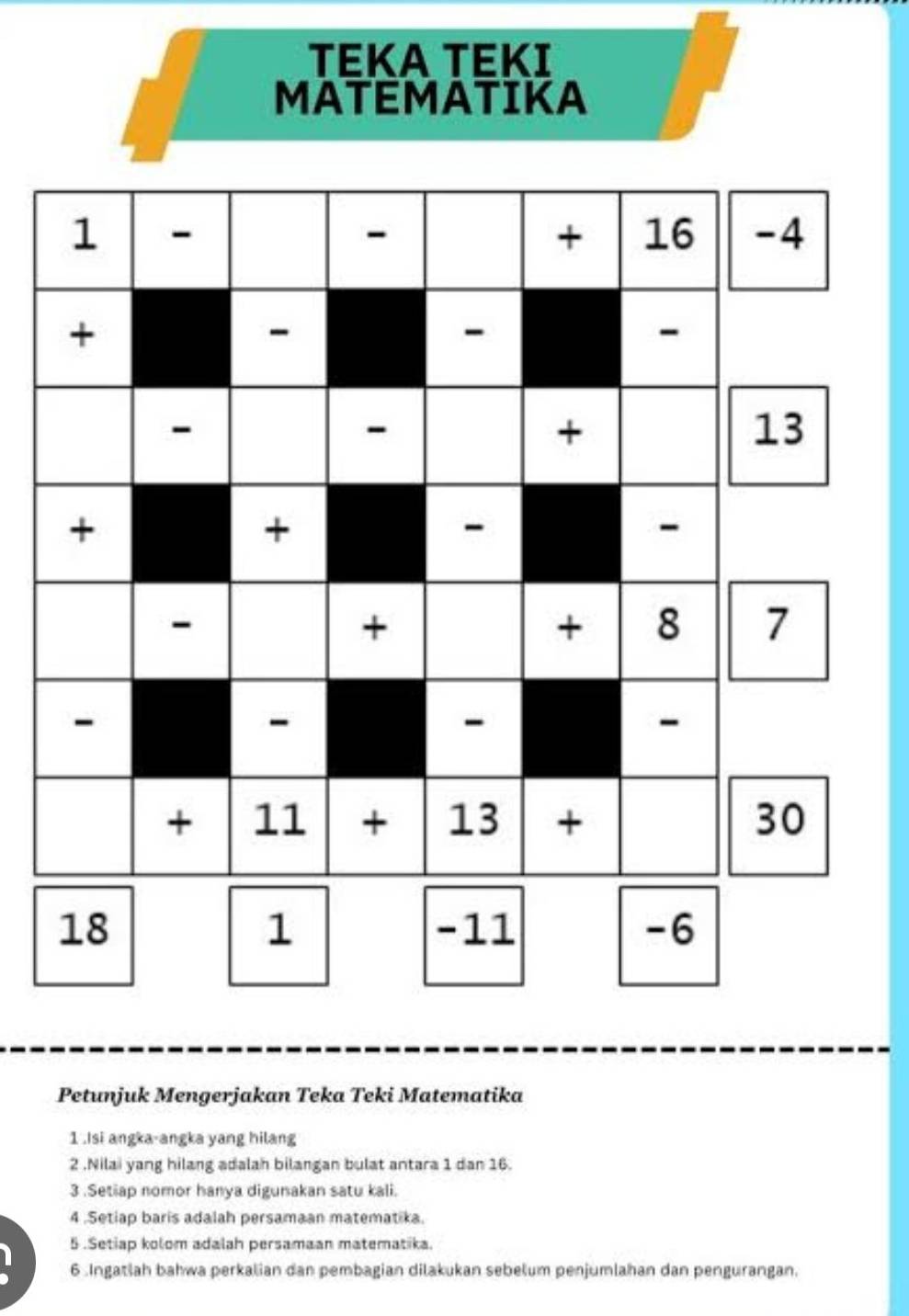 TEKA TEKI 
MATEMATIKA 
Petunjuk Mengerjakan Teka Teki Matematika 
1 .Isi angka-angka yang hilang 
2 .Nilai yang hilang adalah bilangan bulat antara 1 dan 16. 
3 .Setiap nomor hanya digunakan satu kali. 
4 .Setiap baris adalah persamaan matematika. 
5 .Setiap kolom adalah persamaan matematika. 
6 .Ingatiah bahwa perkalian dan pembagian dilakukan sebelum penjumlahan dan pengurangan.