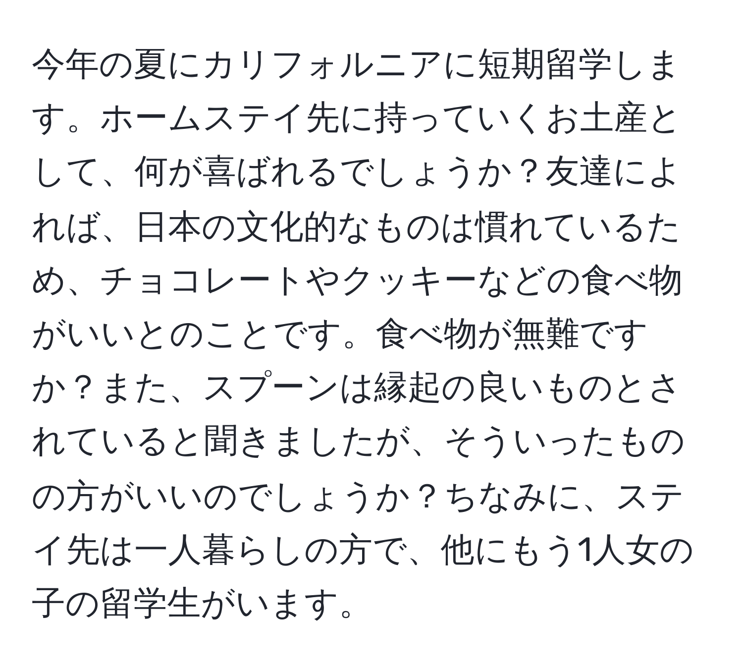 今年の夏にカリフォルニアに短期留学します。ホームステイ先に持っていくお土産として、何が喜ばれるでしょうか？友達によれば、日本の文化的なものは慣れているため、チョコレートやクッキーなどの食べ物がいいとのことです。食べ物が無難ですか？また、スプーンは縁起の良いものとされていると聞きましたが、そういったものの方がいいのでしょうか？ちなみに、ステイ先は一人暮らしの方で、他にもう1人女の子の留学生がいます。