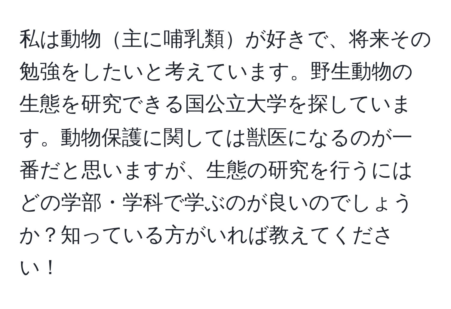 私は動物主に哺乳類が好きで、将来その勉強をしたいと考えています。野生動物の生態を研究できる国公立大学を探しています。動物保護に関しては獣医になるのが一番だと思いますが、生態の研究を行うにはどの学部・学科で学ぶのが良いのでしょうか？知っている方がいれば教えてください！
