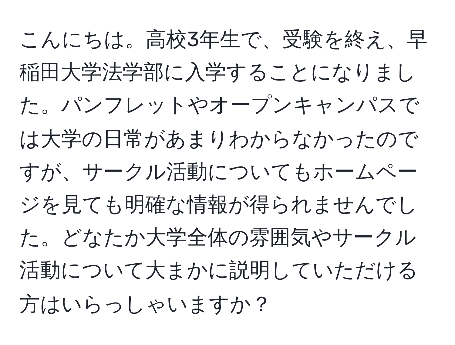 こんにちは。高校3年生で、受験を終え、早稲田大学法学部に入学することになりました。パンフレットやオープンキャンパスでは大学の日常があまりわからなかったのですが、サークル活動についてもホームページを見ても明確な情報が得られませんでした。どなたか大学全体の雰囲気やサークル活動について大まかに説明していただける方はいらっしゃいますか？