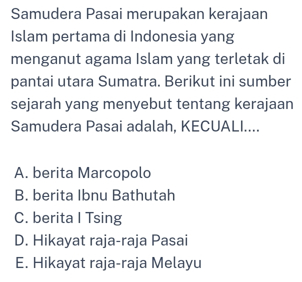 Samudera Pasai merupakan kerajaan
Islam pertama di Indonesia yang
menganut agama Islam yang terletak di
pantai utara Sumatra. Berikut ini sumber
sejarah yang menyebut tentang kerajaan
Samudera Pasai adalah, KECUALI....
A. berita Marcopolo
B. berita Ibnu Bathutah
C. berita I Tsing
D. Hikayat raja-raja Pasai
E. Hikayat raja-raja Melayu