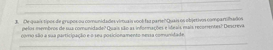 De quais tipos de grupos ou comunidades virtuais você faz parte? Quais os objetivos compartilhados 
pelos membros de sua comunidade? Quais são as informações e ideais mais recorrentes? Descreva 
como são a sua participação e o seu posicionamento nessa comunidade.