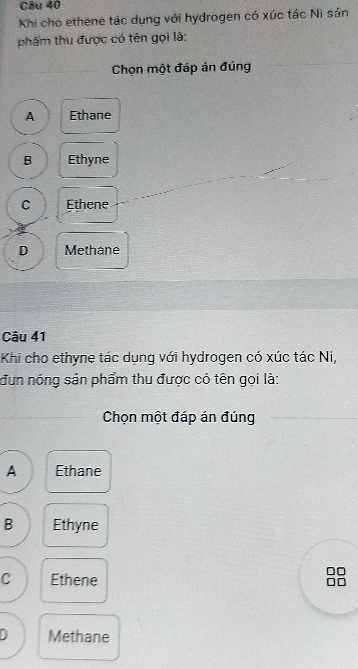 Khi cho ethene tác dụng với hydrogen có xúc tác Ni sán
phẩm thu được có tên gọi là:
Chọn một đáp án đúng
A Ethane
B Ethyne
C Ethene
D Methane
Câu 41
Khi cho ethyne tác dụng với hydrogen có xúc tác Ni,
đun nóng sản phẩm thu được có tên gọi là:
Chọn một đáp án đúng
A Ethane
B Ethyne
C Ethene
D Methane