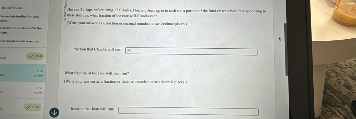 late submissions. Hui ran 3 1/2  laps before tiring. If Claudia, Hui, and Juan agree to each run a portion of the fund-raiser school race according to
: immediate feedback on each their abilities, what fraction of the race will Claudia run?
stion (Write your answer as a fraction or decimal rounded to two decimal places.)
w solution explanations after the
date.
ss to supplemental resources.
fraction that Claudia will run: 0.0
mpts +100
+100 What fraction of the race will Juan run?
pt possible
(Write your answer as a fraction or decimal rounded to two decimal places.)
+100
possible
+100 fraction that Juan will run: