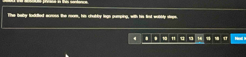 select the absolute phrase in this sentence. 
The baby toddled across the room, his chubby legs pumping, with his first wobbly steps.
8 9 10 11 12 13 14 15 16 17 Next 1