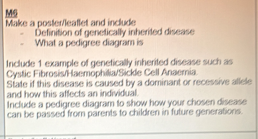 M6 
Make a poster/leaflet and include 
Definition of genetically inherited disease 
What a pedigree diagram is 
Include 1 example of genetically inherited disease such as 
Cystic Fibrosis/Haemophilia/Sickle Cell Anaemia 
State if this disease is caused by a dominant or recessive allele 
and how this affects an individual. 
Include a pedigree diagram to show how your chosen disease 
can be passed from parents to children in future generations.