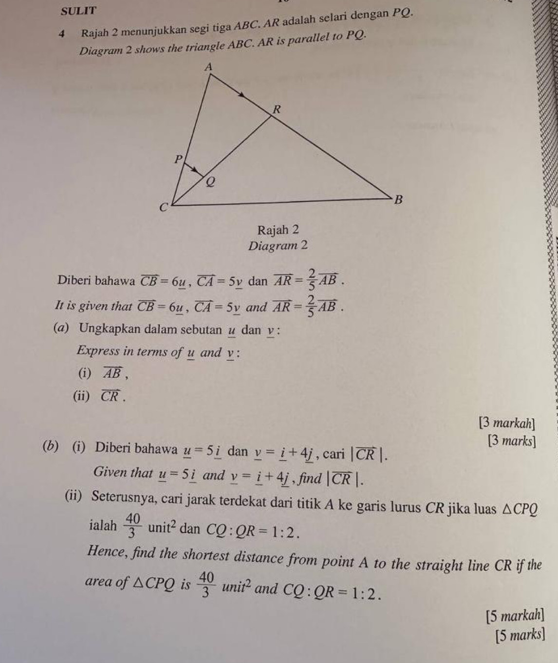 SULIT 
4 Rajah 2 menunjukkan segi tiga ABC. AR adalah selari dengan PQ. 
Diagram 2 shows the triangle ABC. AR is parallel to PQ. 
Rajah 2 
Diagram 2 
Diberi bahawa overline CB=6_ u, vector CA_  dan overline AR= 2/5 overline AB. 
It is given that vector CB=6_ u, vector CA=5_ v and vector AR= 2/5 vector AB. 
(a) Ungkapkan dalam sebutan u dan y : 
Express in terms of u and y : 
(i) vector AB, 
(ii) vector CR. 
[3 markah] 
[3 marks] 
(b) (i) Diberi bahawa _ u=5_ i dan _ v=_ i+4_ j , cari |vector CR|. 
Given that _ u=5_ i and _ v=_ i+4_ j , find |overline CR|. 
(ii) Seterusnya, cari jarak terdekat dari titik A ke garis lurus CR jika luas △ CPQ
ialah  40/3 unit^2 dan CQ:QR=1:2. 
Hence, find the shortest distance from point A to the straight line CR if the 
area of △ CPQ is  40/3 unit^2 and CQ:QR=1:2. 
[5 markah] 
[5 marks]