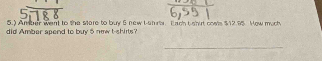 5.) Amber went to the store to buy 5 new t-shirts. Each t-shirt costs $12.95. How much 
did Amber spend to buy 5 new t-shirts? 
_