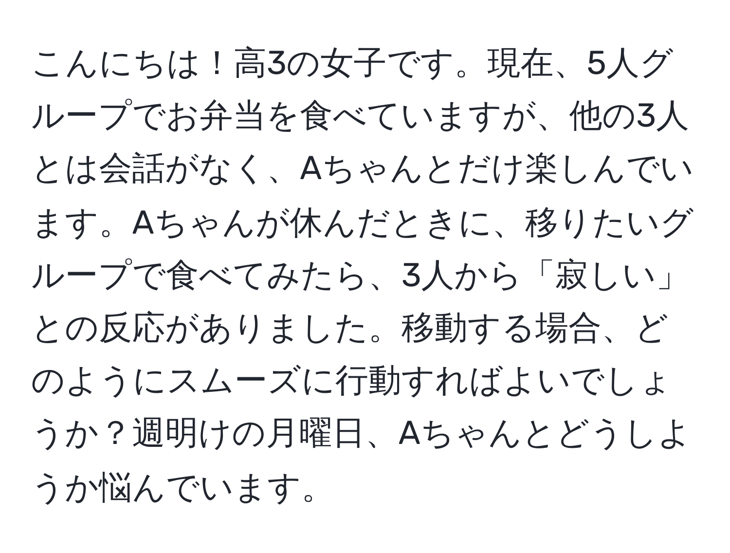 こんにちは！高3の女子です。現在、5人グループでお弁当を食べていますが、他の3人とは会話がなく、Aちゃんとだけ楽しんでいます。Aちゃんが休んだときに、移りたいグループで食べてみたら、3人から「寂しい」との反応がありました。移動する場合、どのようにスムーズに行動すればよいでしょうか？週明けの月曜日、Aちゃんとどうしようか悩んでいます。