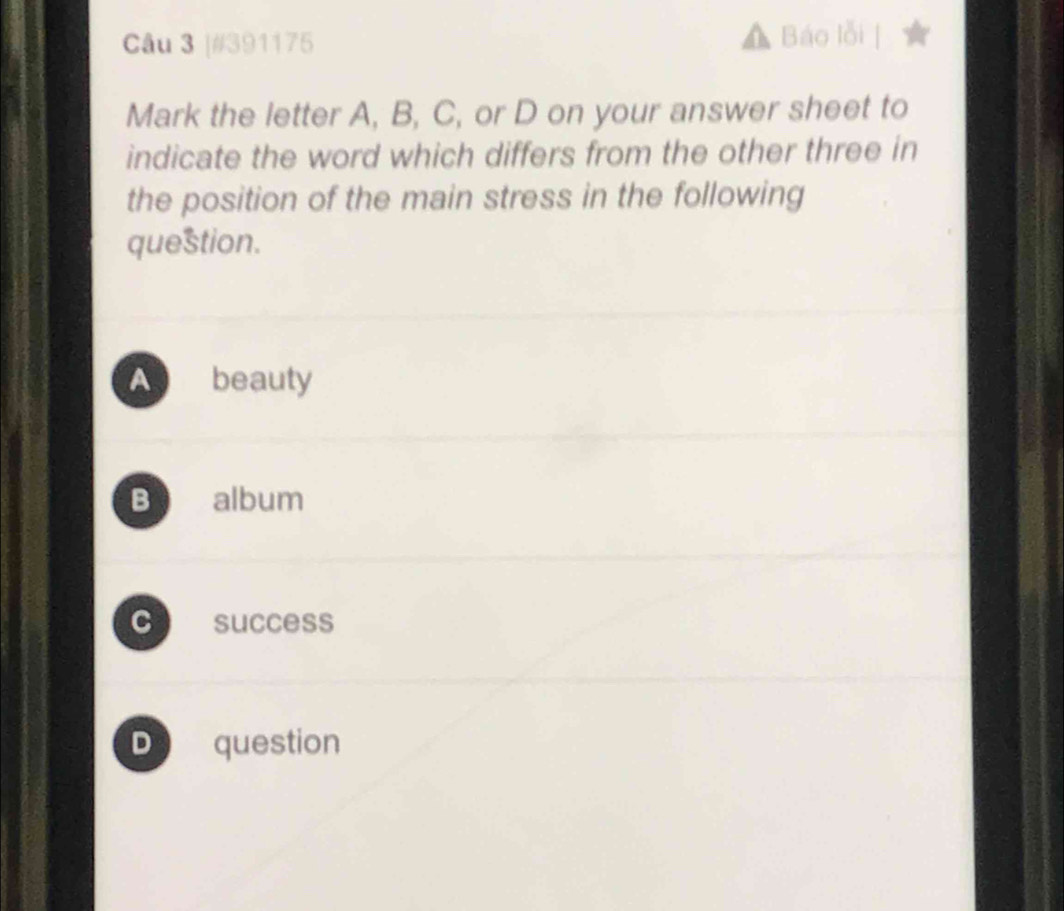 [#391175 Báo lỗi
Mark the letter A, B, C, or D on your answer sheet to
indicate the word which differs from the other three in
the position of the main stress in the following
question.
A beauty
B album
C success
D question