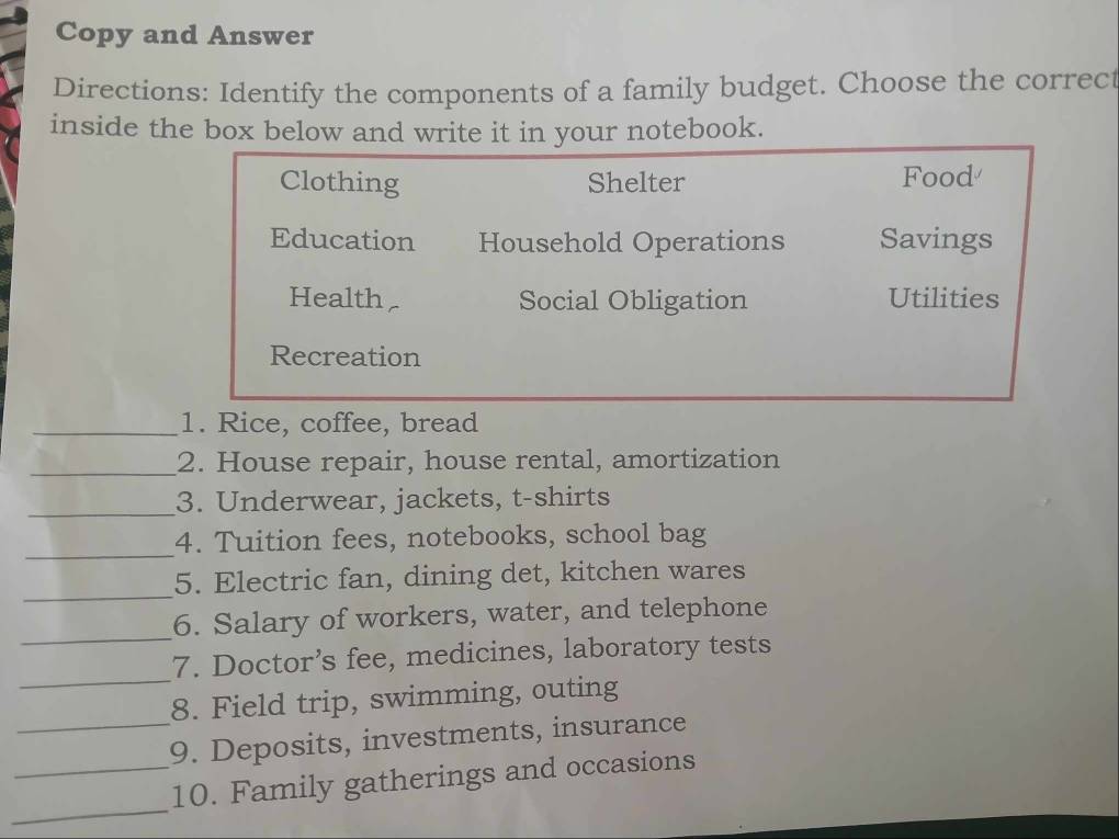 Copy and Answer 
Directions: Identify the components of a family budget. Choose the correct 
inside the box below and write it in your notebook. 
Clothing Shelter Food 
Education Household Operations Savings 
Health Social Obligation Utilities 
Recreation 
_1. Rice, coffee, bread 
_2. House repair, house rental, amortization 
_3. Underwear, jackets, t-shirts 
_ 
4. Tuition fees, notebooks, school bag 
_ 
5. Electric fan, dining det, kitchen wares 
_ 
6. Salary of workers, water, and telephone 
_ 
7. Doctor’s fee, medicines, laboratory tests 
8. Field trip, swimming, outing 
_9. Deposits, investments, insurance 
_ 
_10. Family gatherings and occasions